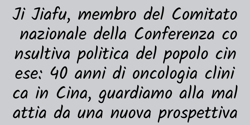 Ji Jiafu, membro del Comitato nazionale della Conferenza consultiva politica del popolo cinese: 40 anni di oncologia clinica in Cina, guardiamo alla malattia da una nuova prospettiva