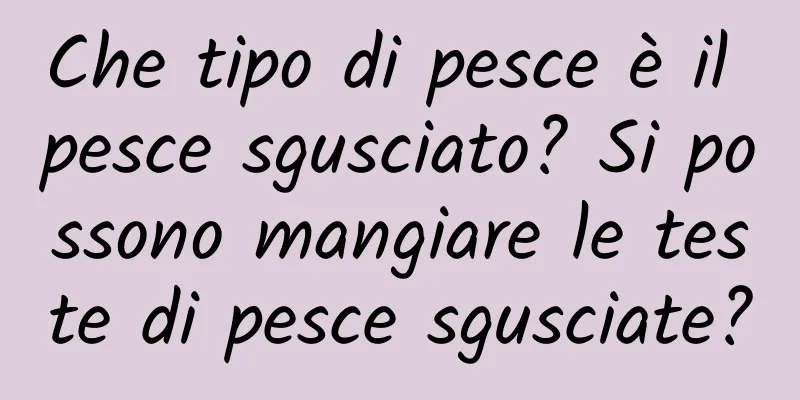 Che tipo di pesce è il pesce sgusciato? Si possono mangiare le teste di pesce sgusciate?