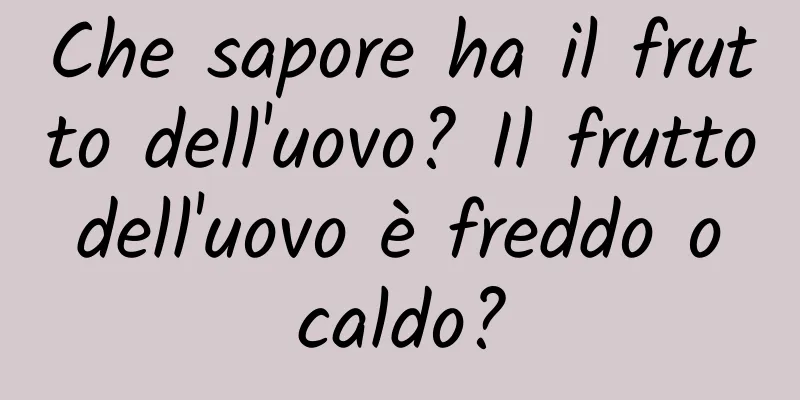 Che sapore ha il frutto dell'uovo? Il frutto dell'uovo è freddo o caldo?
