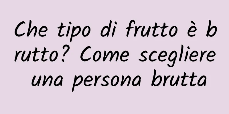 Che tipo di frutto è brutto? Come scegliere una persona brutta