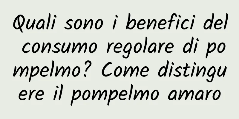 Quali sono i benefici del consumo regolare di pompelmo? Come distinguere il pompelmo amaro