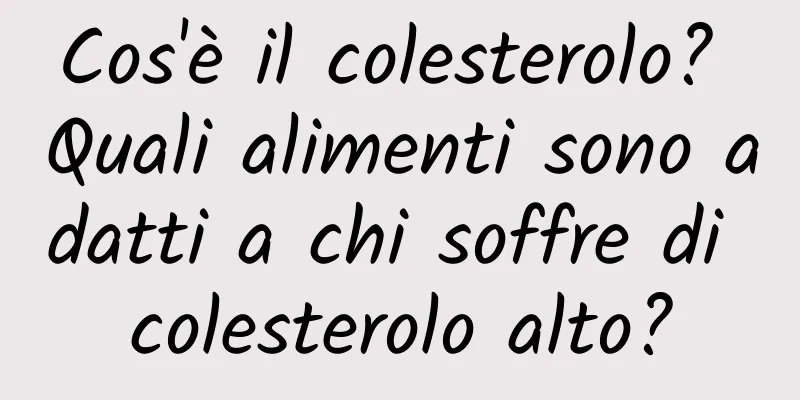 Cos'è il colesterolo? Quali alimenti sono adatti a chi soffre di colesterolo alto?