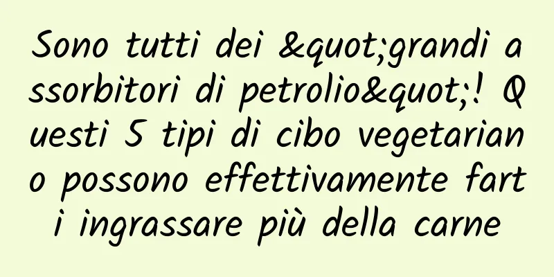 Sono tutti dei "grandi assorbitori di petrolio"! Questi 5 tipi di cibo vegetariano possono effettivamente farti ingrassare più della carne
