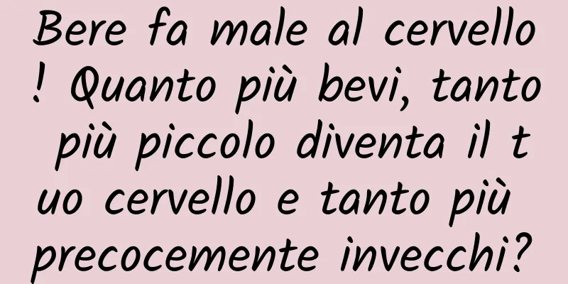 Bere fa male al cervello! Quanto più bevi, tanto più piccolo diventa il tuo cervello e tanto più precocemente invecchi?