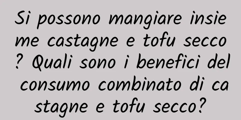 Si possono mangiare insieme castagne e tofu secco? Quali sono i benefici del consumo combinato di castagne e tofu secco?