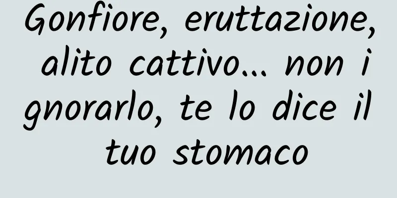 Gonfiore, eruttazione, alito cattivo... non ignorarlo, te lo dice il tuo stomaco