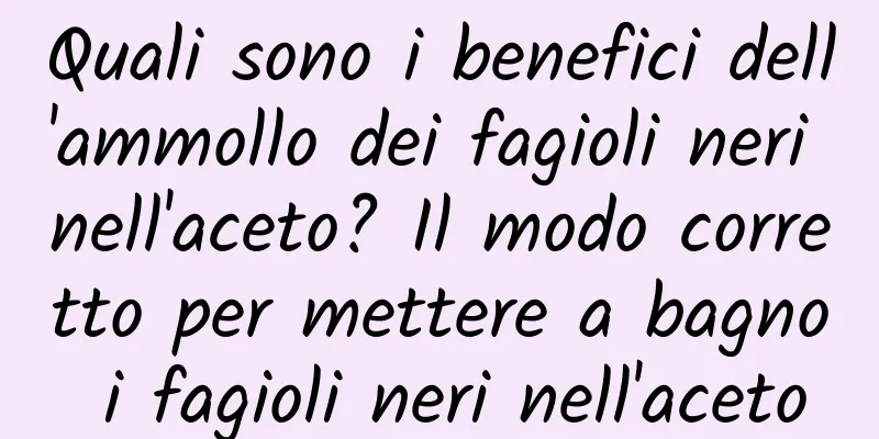 Quali sono i benefici dell'ammollo dei fagioli neri nell'aceto? Il modo corretto per mettere a bagno i fagioli neri nell'aceto
