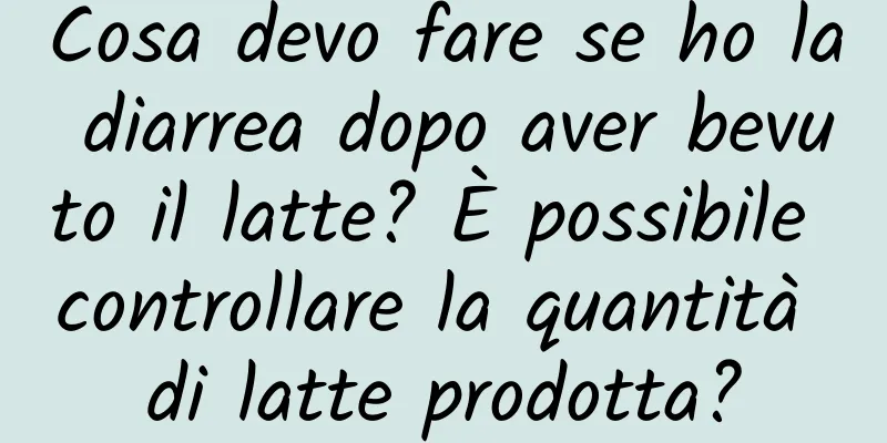 Cosa devo fare se ho la diarrea dopo aver bevuto il latte? È possibile controllare la quantità di latte prodotta?