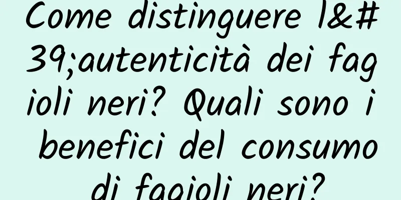 Come distinguere l'autenticità dei fagioli neri? Quali sono i benefici del consumo di fagioli neri?