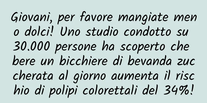 Giovani, per favore mangiate meno dolci! Uno studio condotto su 30.000 persone ha scoperto che bere un bicchiere di bevanda zuccherata al giorno aumenta il rischio di polipi colorettali del 34%!