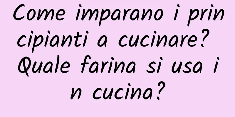 Come imparano i principianti a cucinare? Quale farina si usa in cucina?
