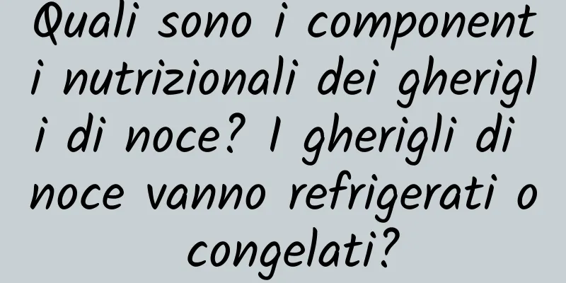 Quali sono i componenti nutrizionali dei gherigli di noce? I gherigli di noce vanno refrigerati o congelati?