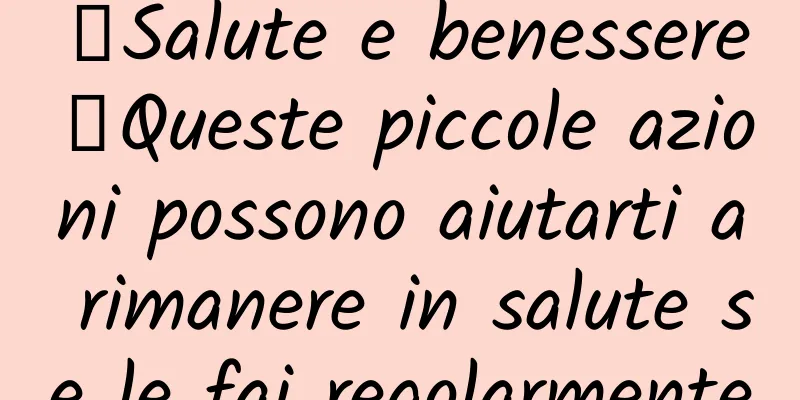 【Salute e benessere】Queste piccole azioni possono aiutarti a rimanere in salute se le fai regolarmente