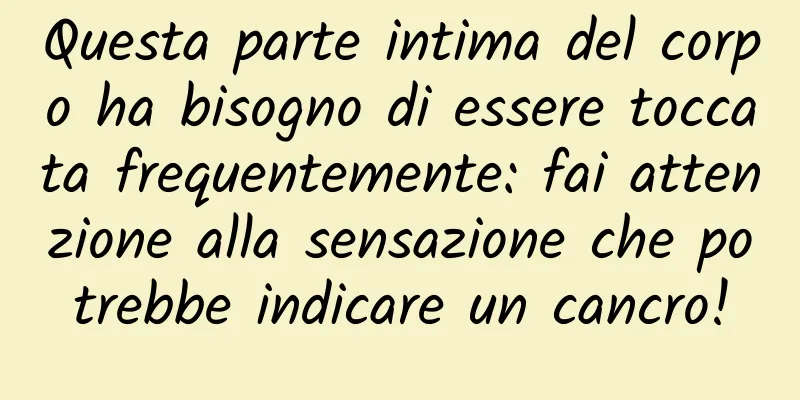 Questa parte intima del corpo ha bisogno di essere toccata frequentemente: fai attenzione alla sensazione che potrebbe indicare un cancro!