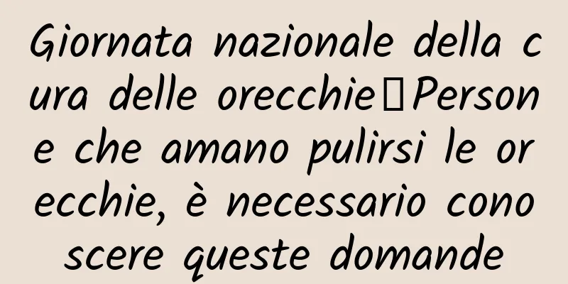 Giornata nazionale della cura delle orecchie丨Persone che amano pulirsi le orecchie, è necessario conoscere queste domande