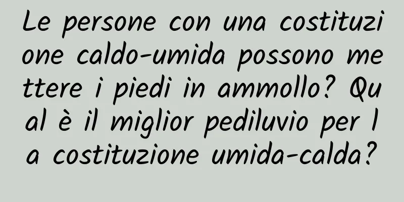 Le persone con una costituzione caldo-umida possono mettere i piedi in ammollo? Qual è il miglior pediluvio per la costituzione umida-calda?