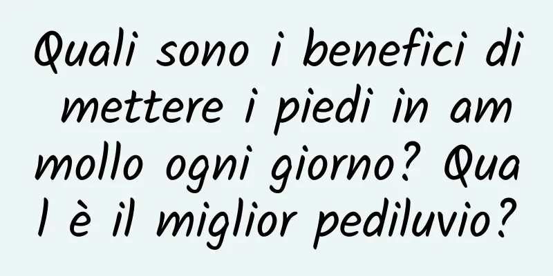 Quali sono i benefici di mettere i piedi in ammollo ogni giorno? Qual è il miglior pediluvio?