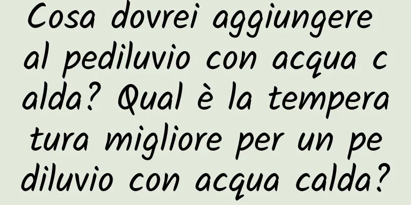 Cosa dovrei aggiungere al pediluvio con acqua calda? Qual è la temperatura migliore per un pediluvio con acqua calda?