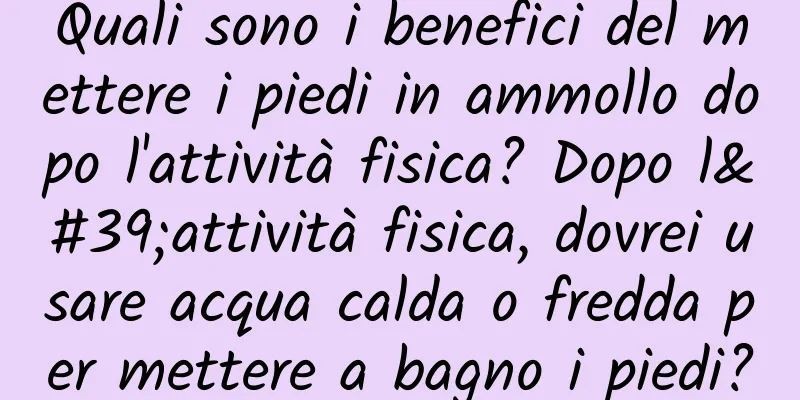 Quali sono i benefici del mettere i piedi in ammollo dopo l'attività fisica? Dopo l'attività fisica, dovrei usare acqua calda o fredda per mettere a bagno i piedi?