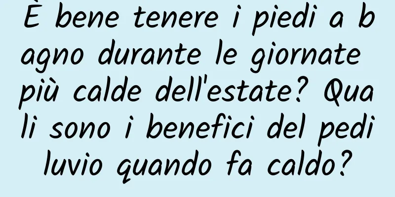 È bene tenere i piedi a bagno durante le giornate più calde dell'estate? Quali sono i benefici del pediluvio quando fa caldo?