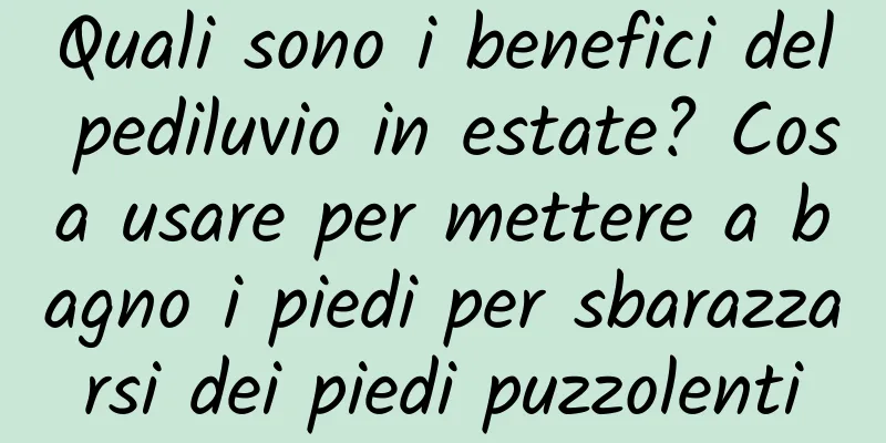 Quali sono i benefici del pediluvio in estate? Cosa usare per mettere a bagno i piedi per sbarazzarsi dei piedi puzzolenti