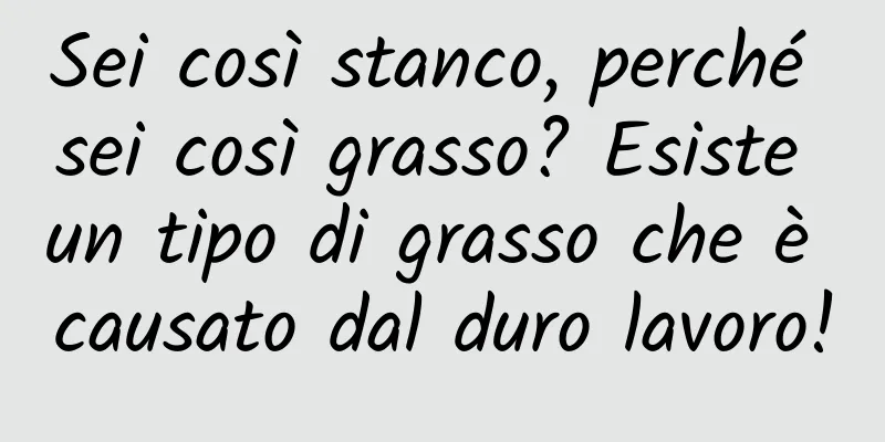 Sei così stanco, perché sei così grasso? Esiste un tipo di grasso che è causato dal duro lavoro!