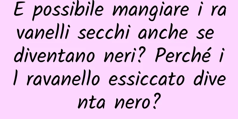 È possibile mangiare i ravanelli secchi anche se diventano neri? Perché il ravanello essiccato diventa nero?