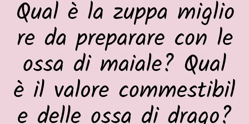 Qual è la zuppa migliore da preparare con le ossa di maiale? Qual è il valore commestibile delle ossa di drago?