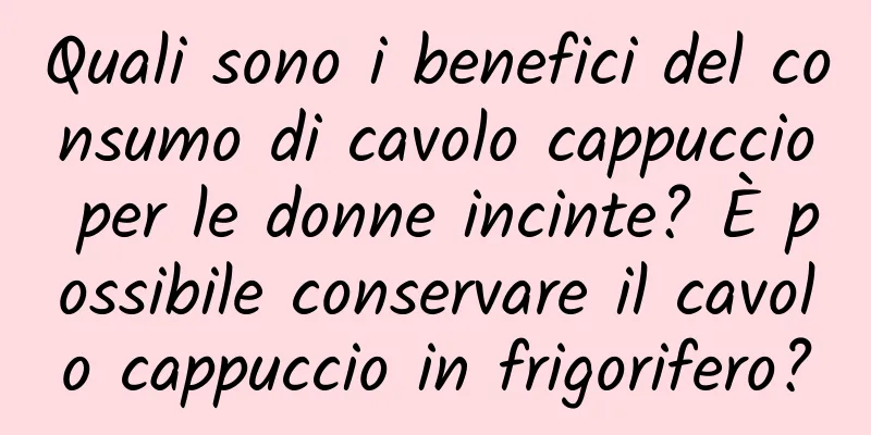 Quali sono i benefici del consumo di cavolo cappuccio per le donne incinte? È possibile conservare il cavolo cappuccio in frigorifero?