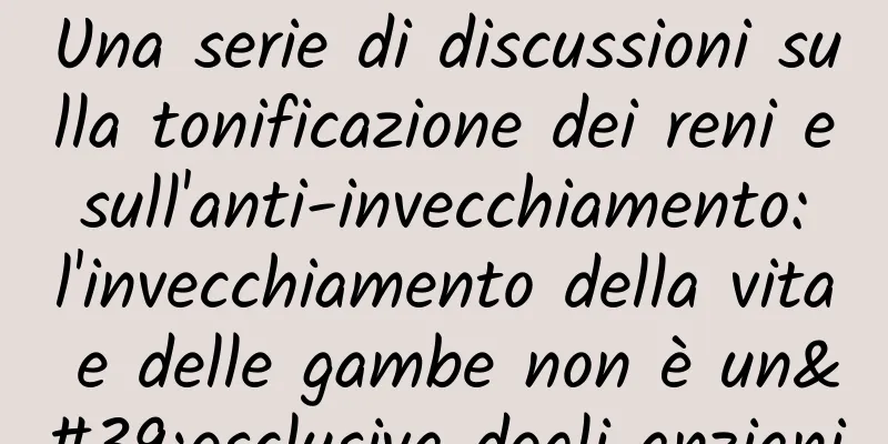 Una serie di discussioni sulla tonificazione dei reni e sull'anti-invecchiamento: l'invecchiamento della vita e delle gambe non è un'esclusiva degli anziani