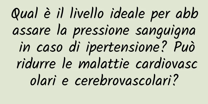 Qual è il livello ideale per abbassare la pressione sanguigna in caso di ipertensione? Può ridurre le malattie cardiovascolari e cerebrovascolari?