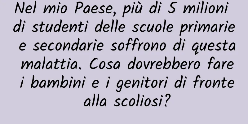 Nel mio Paese, più di 5 milioni di studenti delle scuole primarie e secondarie soffrono di questa malattia. Cosa dovrebbero fare i bambini e i genitori di fronte alla scoliosi?