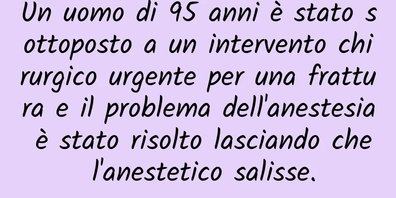 Un uomo di 95 anni è stato sottoposto a un intervento chirurgico urgente per una frattura e il problema dell'anestesia è stato risolto lasciando che l'anestetico salisse.