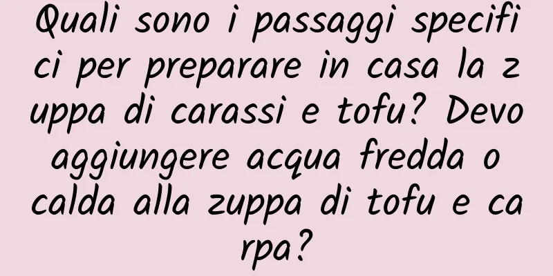 Quali sono i passaggi specifici per preparare in casa la zuppa di carassi e tofu? Devo aggiungere acqua fredda o calda alla zuppa di tofu e carpa?
