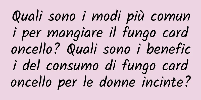 Quali sono i modi più comuni per mangiare il fungo cardoncello? Quali sono i benefici del consumo di fungo cardoncello per le donne incinte?