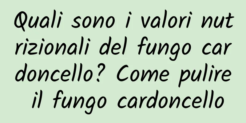 Quali sono i valori nutrizionali del fungo cardoncello? Come pulire il fungo cardoncello