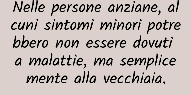 Nelle persone anziane, alcuni sintomi minori potrebbero non essere dovuti a malattie, ma semplicemente alla vecchiaia.