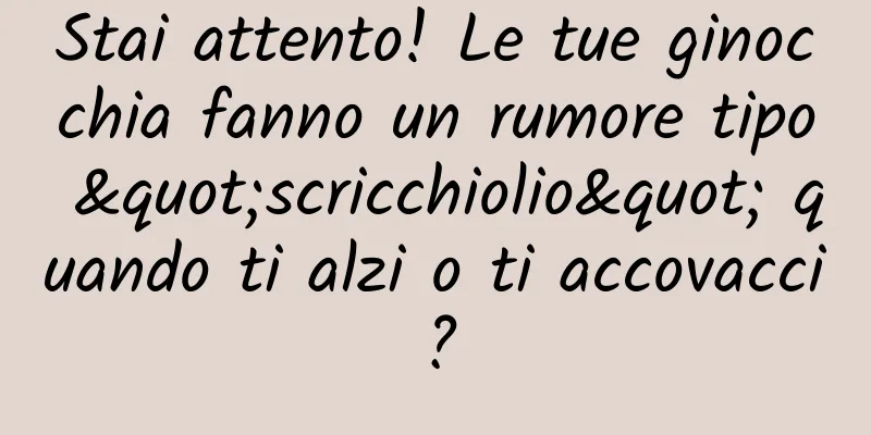 Stai attento! Le tue ginocchia fanno un rumore tipo "scricchiolio" quando ti alzi o ti accovacci?