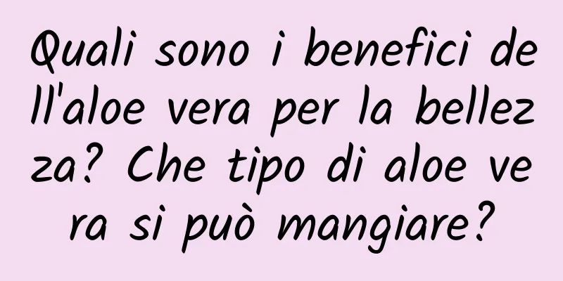 Quali sono i benefici dell'aloe vera per la bellezza? Che tipo di aloe vera si può mangiare?
