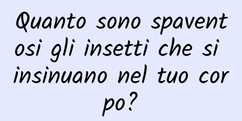 Quanto sono spaventosi gli insetti che si insinuano nel tuo corpo?