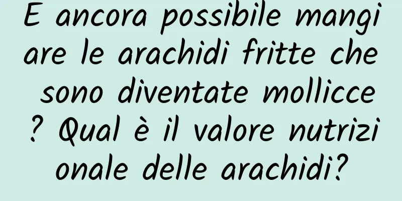 È ancora possibile mangiare le arachidi fritte che sono diventate mollicce? Qual è il valore nutrizionale delle arachidi?