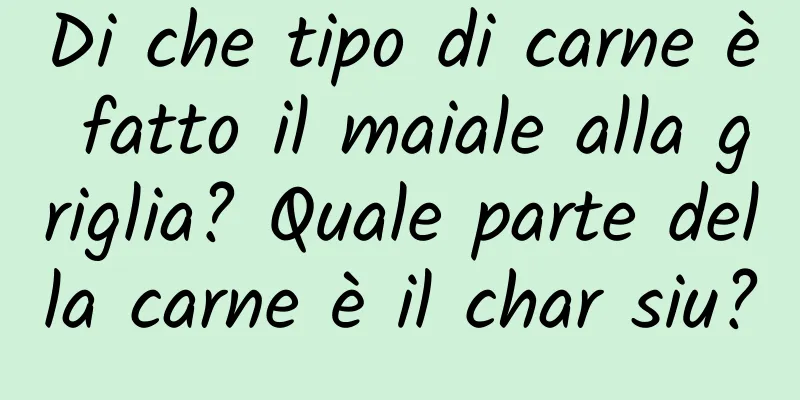 Di che tipo di carne è fatto il maiale alla griglia? Quale parte della carne è il char siu?