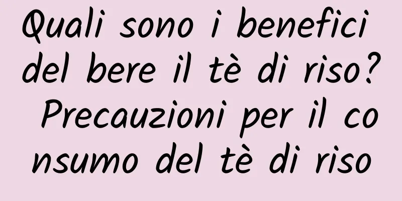 Quali sono i benefici del bere il tè di riso? Precauzioni per il consumo del tè di riso