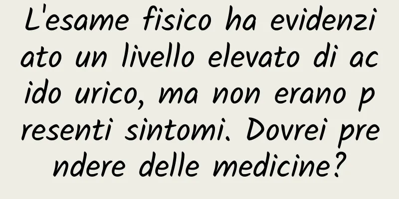 L'esame fisico ha evidenziato un livello elevato di acido urico, ma non erano presenti sintomi. Dovrei prendere delle medicine?