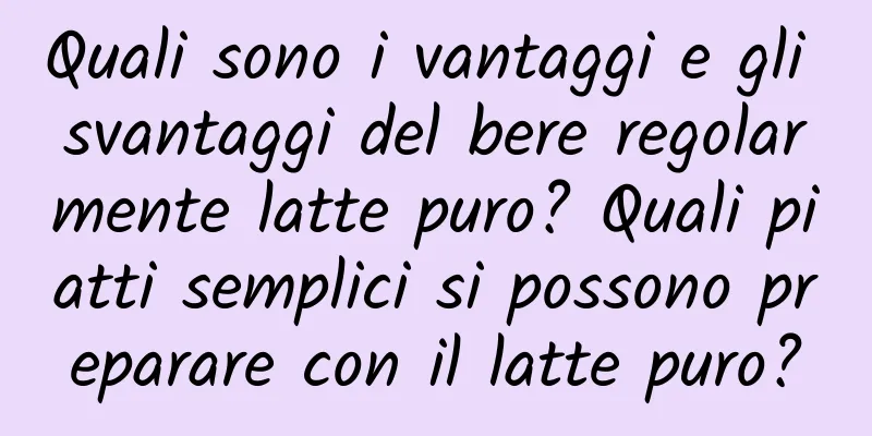 Quali sono i vantaggi e gli svantaggi del bere regolarmente latte puro? Quali piatti semplici si possono preparare con il latte puro?