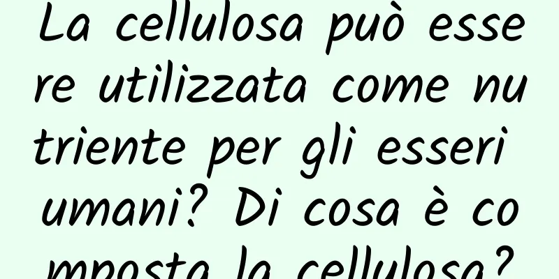La cellulosa può essere utilizzata come nutriente per gli esseri umani? Di cosa è composta la cellulosa?