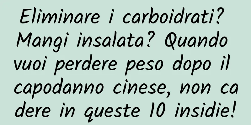 Eliminare i carboidrati? Mangi insalata? Quando vuoi perdere peso dopo il capodanno cinese, non cadere in queste 10 insidie!