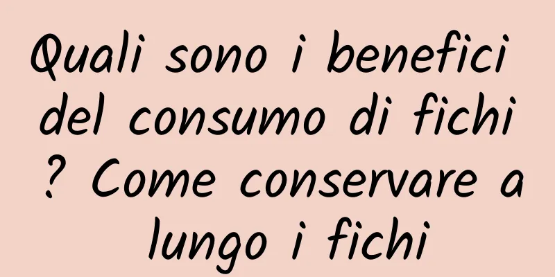 Quali sono i benefici del consumo di fichi? Come conservare a lungo i fichi