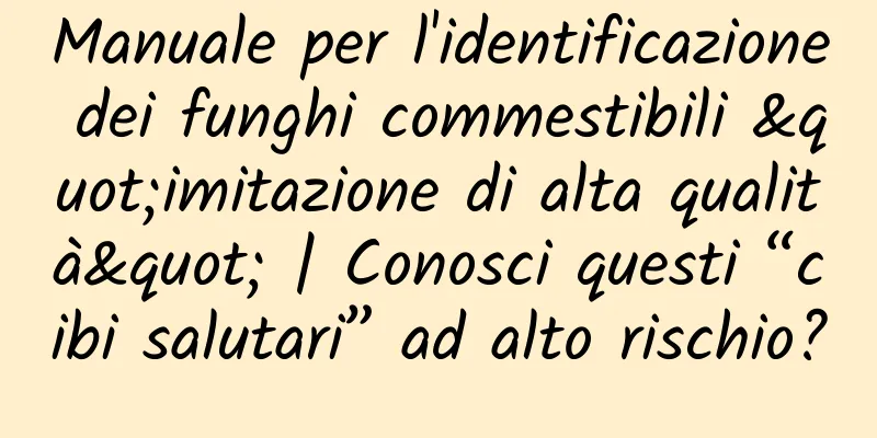 Manuale per l'identificazione dei funghi commestibili "imitazione di alta qualità" | Conosci questi “cibi salutari” ad alto rischio?
