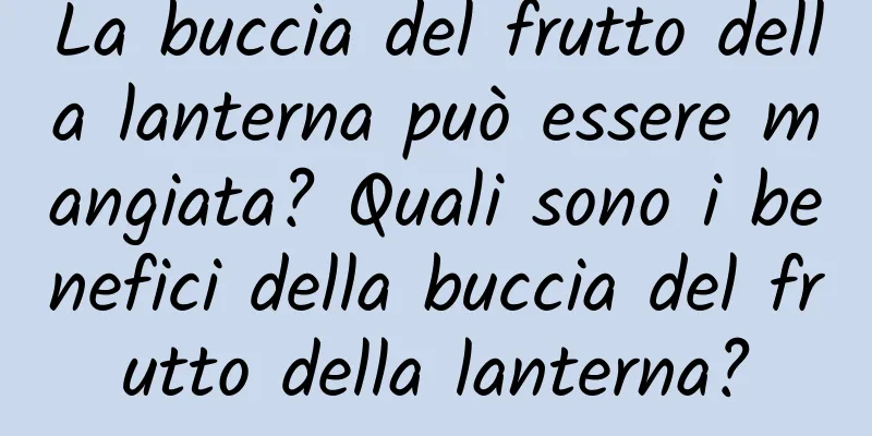 La buccia del frutto della lanterna può essere mangiata? Quali sono i benefici della buccia del frutto della lanterna?